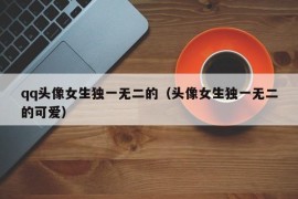 qq头像女生独一无二的（头像女生独一无二的可爱）