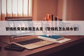 管线机安装水路怎么走（管线机怎么接水管）