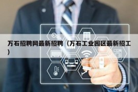 万石招聘网最新招聘（万石工业园区最新招工）