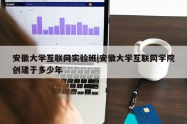 安徽大学互联网实验班|安徽大学互联网学院创建于多少年