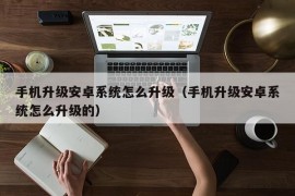 手机升级安卓系统怎么升级（手机升级安卓系统怎么升级的）