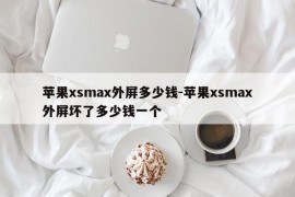 苹果xsmax外屏多少钱-苹果xsmax外屏坏了多少钱一个