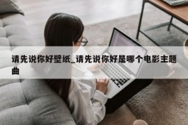 请先说你好壁纸_请先说你好是哪个电影主题曲