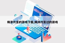 杨洋代言的游戏下载,杨洋代言过的游戏