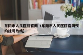 东阳市人民医院官网（东阳市人民医院官网预约挂号热线）