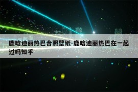 鹿晗迪丽热巴合照壁纸-鹿晗迪丽热巴在一起过吗知乎