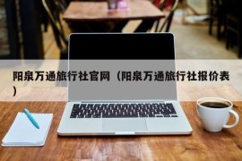 阳泉万通旅行社官网（阳泉万通旅行社报价表）