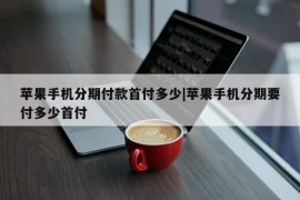 苹果手机分期付款首付多少|苹果手机分期要付多少首付