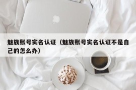 魅族账号实名认证（魅族账号实名认证不是自己的怎么办）