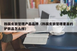 韩国皮肤管理产品品牌（韩国皮肤管理里面的护肤品怎么样）