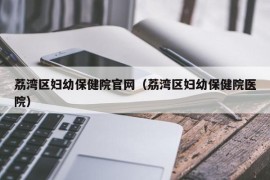 荔湾区妇幼保健院官网（荔湾区妇幼保健院医院）