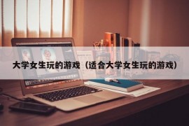 大学女生玩的游戏（适合大学女生玩的游戏）