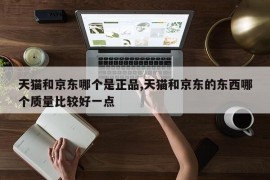 天猫和京东哪个是正品,天猫和京东的东西哪个质量比较好一点