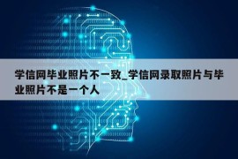 学信网毕业照片不一致_学信网录取照片与毕业照片不是一个人