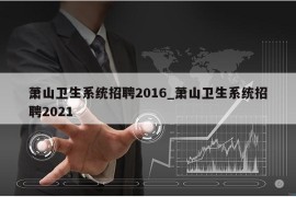 萧山卫生系统招聘2016_萧山卫生系统招聘2021