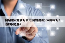 网站建设比较好公司|网站建设公司哪家好?该如何选择?