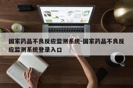 国家药品不良反应监测系统-国家药品不良反应监测系统登录入口