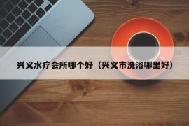 兴义水疗会所哪个好（兴义市洗浴哪里好）