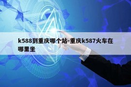 k588到重庆哪个站-重庆k587火车在哪里坐