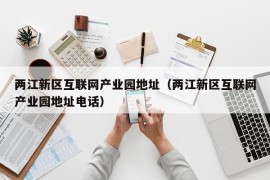 两江新区互联网产业园地址（两江新区互联网产业园地址电话）