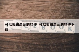 可以剪辑录音的软件_可以剪辑录音的软件下载