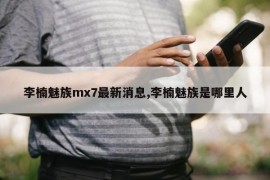 李楠魅族mx7最新消息,李楠魅族是哪里人