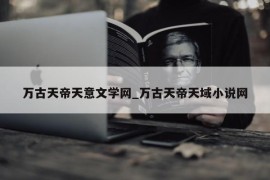 万古天帝天意文学网_万古天帝天域小说网