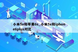 小米5x和苹果6s_小米5x和iphone6plus对比