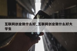 互联网创业做什么好_互联网创业做什么好大学生