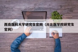 西南医科大学研究生官网（川北医学院研究生官网）