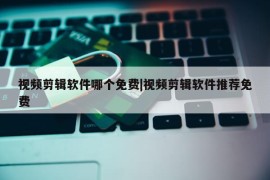 视频剪辑软件哪个免费|视频剪辑软件推荐免费