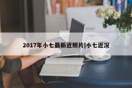 2017年小七最新近照片|小七近况