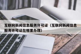 互联网新闻信息服务许可证（互联网新闻信息服务许可证在哪里办理）