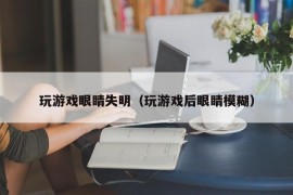 玩游戏眼睛失明（玩游戏后眼睛模糊）