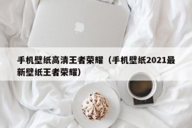 手机壁纸高清王者荣耀（手机壁纸2021最新壁纸王者荣耀）