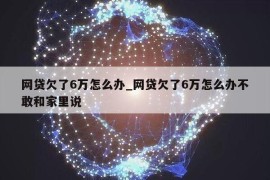 网贷欠了6万怎么办_网贷欠了6万怎么办不敢和家里说