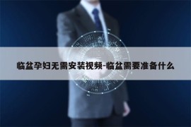 临盆孕妇无需安装视频-临盆需要准备什么