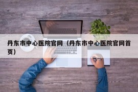 丹东市中心医院官网（丹东市中心医院官网首页）