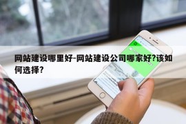 网站建设哪里好-网站建设公司哪家好?该如何选择?