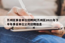 万州区事业单位招聘网|万州区2021年下半年事业单位公开招聘信息