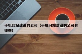 手机网站建设的公司（手机网站建设的公司有哪些）