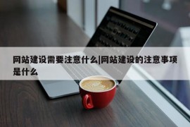 网站建设需要注意什么|网站建设的注意事项是什么