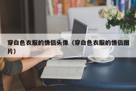 穿白色衣服的情侣头像（穿白色衣服的情侣图片）