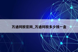 万通阿胶官网_万通阿胶多少钱一盒