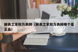 腕表之家和万表网（腕表之家和万表网哪个是正品）