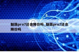 魅族pro7还会降价吗_魅族pro7还会降价吗