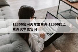 12306官网火车票查询|12306网上查询火车票官网