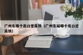 广州东哪个出口坐高铁（广州东站哪个出口近高铁）