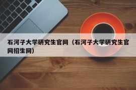 石河子大学研究生官网（石河子大学研究生官网招生网）