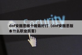 dnf安图恩哪个图最好打（dnf安图恩版本什么职业厉害）